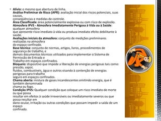  Alívio: o mesmo que abertura de linha.
Análise Preliminar de Risco (APR): avaliação inicial dos riscos potenciais, suas
causas,
conseqüências e medidas de controle.
Área Classificada: área potencialmente explosiva ou com risco de explosão.
Atmosfera IPVS - Atmosfera Imediatamente Perigosa à Vida ou à Saúde:
qualquer atmosfera
que apresente risco imediato à vida ou produza imediato efeito debilitante à
saúde.
Avaliações iniciais da atmosfera: conjunto de medições preliminares
realizadas na atmosfera
do espaço confinado.
Base técnica: conjunto de normas, artigos, livros, procedimentos de
segurança de trabalho, e
demais documentos técnicos utilizados para implementar o Sistema de
Permissão de Entrada e
Trabalho em espaços confinados.
Bloqueio: dispositivo que impede a liberação de energias perigosas tais como:
pressão, vapor,
fluidos, combustíveis, água e outros visando à contenção de energias
perigosas para trabalho
seguro em espaços confinados.
Chama aberta: mistura de gases incandescentes emitindo energia, que é
também denominada
chama ou fogo.
Condição IPVS: Qualquer condição que coloque um risco imediato de morte
ou que possa
resultar em efeitos à saúde irreversíveis ou imediatamente severos ou que
possa resultar em
dano ocular, irritação ou outras condições que possam impedir a saída de um
espaço
confinado.
 
