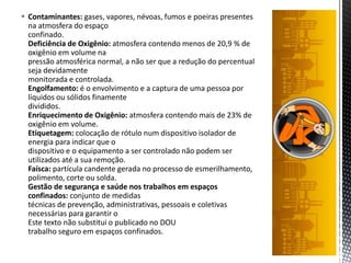  Contaminantes: gases, vapores, névoas, fumos e poeiras presentes
na atmosfera do espaço
confinado.
Deficiência de Oxigênio: atmosfera contendo menos de 20,9 % de
oxigênio em volume na
pressão atmosférica normal, a não ser que a redução do percentual
seja devidamente
monitorada e controlada.
Engolfamento: é o envolvimento e a captura de uma pessoa por
líquidos ou sólidos finamente
divididos.
Enriquecimento de Oxigênio: atmosfera contendo mais de 23% de
oxigênio em volume.
Etiquetagem: colocação de rótulo num dispositivo isolador de
energia para indicar que o
dispositivo e o equipamento a ser controlado não podem ser
utilizados até a sua remoção.
Faísca: partícula candente gerada no processo de esmerilhamento,
polimento, corte ou solda.
Gestão de segurança e saúde nos trabalhos em espaços
confinados: conjunto de medidas
técnicas de prevenção, administrativas, pessoais e coletivas
necessárias para garantir o
Este texto não substitui o publicado no DOU
trabalho seguro em espaços confinados.
 
