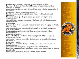  Oxigênio puro: atmosfera contendo somente oxigênio (100 %).
Permissão de Entrada e Trabalho (PET): documento escrito contendo o
conjunto de medidas
de controle visando à entrada e desenvolvimento de trabalho seguro, além de
medidas de
emergência e resgate em espaços confinados.
Proficiência: competência, aptidão, capacitação e habilidade aliadas à
experiência.
Programa de Proteção Respiratória: conjunto de medidas práticas e
administrativas
necessárias para proteger a saúde do trabalhador pela seleção adequada e
uso correto dos
respiradores.
Purga: método de limpeza que torna a atmosfera interior do espaço confinado
isenta de gases,
vapores e outras impurezas indesejáveis através de ventilação ou lavagem
com água ou vapor.
Quase-acidente: qualquer evento não programado que possa indicar a
possibilidade de
ocorrência de acidente.
Responsável Técnico: profissional habilitado para identificar os espaços
confinados existentes
na empresa e elaborar as medidas técnicas de prevenção, administrativas,
pessoais e de
emergência e resgate.
Risco Grave e Iminente: Qualquer condição que possa causar acidente de
trabalho ou doença
profissional com lesão grave à integridade física do trabalhador.
Riscos psicossociais: influência na saúde mental dos trabalhadores, provocada
pelas tensões
da vida diária, pressão do trabalho e outros fatores adversos.
 