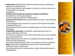  Salvamento: procedimento operacional padronizado, realizado por
equipe com conhecimento
técnico especializado, para resgatar e prestar os primeiros socorros a
trabalhadores em caso de
emergência.
Sistema de Permissão de Entrada em Espaços Confinados:
procedimento escrito para preparar
uma Permissão de Entrada e Trabalho (PET).
Supervisor de Entrada: pessoa capacitada para operar a permissão de
entrada com
responsabilidade para preencher e assinar a Permissão de Entrada e
Trabalho (PET) para o
desenvolvimento de entrada e trabalho seguro no interior de espaços
confinados.
Trabalhador autorizado: trabalhador capacitado para entrar no
espaço confinado, ciente dos
seus direitos e deveres e com conhecimento dos riscos e das medidas
de controle existentes.
Trava: dispositivo (como chave ou cadeado) utilizado para garantir
isolamento de dispositivos
que possam liberar energia elétrica ou mecânica de forma acidental.
Vigia: trabalhador designado para permanecer fora do espaço
confinado e que é responsável
pelo acompanhamento, comunicação e ordem de abandono para os
trabalhadores.
 