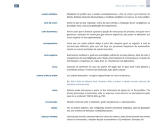 245
M A N U A L D E P A D R O N I Z A Ç Ã O D E T E X T O S
	 caráter satisfativo	 	 Qualidade do pedido que se realiza antecipadamente, a fim de evitar o perecimento do
direito. Embora ainda não dicionarizado, o vocábulo satisfativo está em uso no meio jurídico.
	 carta de ordem	 	 Carta em que um juiz requisita a outro, de juízo inferior, a realização de ato ou diligência na
jurisdição deste, com prazo prefixado de cumprimento.
	 carta de sentença	 	 Novos autos que se formam a partir da junção de várias peças do processo, nos quais se vai
processar a execução da sentença se, por motivos imperiosos, não puder ser executada nos
autos originais ou nos suplementares.
	 carta precatória	 	 Carta que um órgão judicial dirige a outro (de categoria igual ou superior à sua) de
circunscrição diferente, para que este faça ato processual (inquirição de testemunhas,
citação ou outros) nos limites de sua circunscrição.
	 carta rogatória	 	 Instrumento mediante o qual uma autoridade judicial de um país solicita a uma de outro o
cumprimento de uma diligência como citação, interrogatório de testemunhas e prestação de
informações. A rogatória, em regra, deve ser remetida por via diplomática.
	 causa	 	 Conjunto de interesses de uma das partes em litígio que se quer fazer valer perante a
autoridade judicial. O mesmo que demanda, ação, pleito judicial.
	 chamar o feito à ordem	 	 Ato judicial destinado a corrigir irregularidades ou vícios do processo.
		
	 Ex.: Não é lícito ao tribunal local “chamar o feito à ordem” e admitir recurso especial não
admitido anteriormente.
	 ciente	 	 Palavra usada pela pessoa a quem se deu informação de algum ato ou fato jurídico. “Na
técnica processual, o ciente tanto pode ser expresso, como decorrer de ato inequívoco pelo
qual ele se evidencie” (SILVA, 2014, p. 290).
	 circunscrição	 	 Divisão territorial onde se exercem o poder jurisdicional e o administrativo.
	citação	
	 Ato de intimar alguém a que compareça perante autoridade judiciária, a fim de participar
dos atos e termos de demanda contra ele proposta.
	 cláusula-mandato	 	 Cláusula que autoriza administradora de cartão de crédito a obter financiamento sem prestar
contas ao consumidor, a respeito da qual se manifestou o STJ mediante a Súmula n. 60.
 