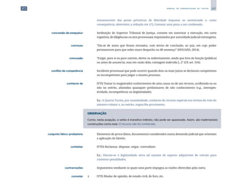 247
M A N U A L D E P A D R O N I Z A Ç Ã O D E T E X T O S
remanescente das penas privativas de liberdade impostas ao sentenciado e, como
consequência, determino a redução em 1/5; Comutar uma pena a um condenado.
	 concessão de exequatur	 	 Atribuição do Superior Tribunal de Justiça, consiste em autorizar a execução, em carta
rogatória, de diligências ou atos processuais requisitados por autoridade judicial estrangeira.
	 concluso	 	 “Diz-se de autos que foram enviados, com termo de conclusão, ao juiz, em cujo poder
permanecem para que neles exare despacho ou dê sentença” (HOUAISS, 2014).
	 concussão	 	 “Exigir, para si ou para outrem, direta ou indiretamente, ainda que fora da função [pública]
ou antes de assumi-la, mas em razão dela, vantagem indevida [...]” (CP, art. 316).
	 conflito de competência	 	 Incidente processual que pode ocorrer quando dois ou mais juízos se declaram competentes
ou incompetentes para julgar o mesmo processo.
	 conhecer de	 	 (VTI) Tomar (o magistrado) conhecimento de uma causa ou de um recurso, acolhendo-os ou
não no mérito, afastadas quaisquer preliminares de não conhecimento (v.g., intempes­
tividade, incompetência ou ilegitimidade).
		
	 Ex.: A Quarta Turma, por unanimidade, conheceu do recurso especial nos termos do voto do
ministro relator e, no mérito, negou-lhe provimento.
OBSERVAÇÃO
Como, nesta acepção, o verbo é transitivo indireto, não pode ser apassivado. Assim, são inadmissíveis
construções como esta: O recurso não foi conhecido.
	 conjunto fático-probatório	 	 Elementos de prova (fatos, documentos) considerados numa demanda judicial que orientam
a aplicação do Direito.
	 contestar	 	 (VTD) Reclamar, disputar, negar, contradizer.
		
	 Ex.: Discute-se a legitimidade ativa ad causam de suposto adquirente de veículo para
contestar penalidades.
	 contrarrazões	 	 Argumentos mediante os quais uma parte impugna as razões oferecidas pela outra.
	 convolar	 1 	 (VTI) Mudar de opinião, de estado civil, de foro, etc.
 