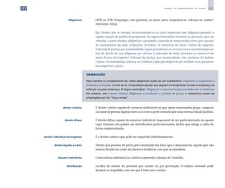 253
M A N U A L D E P A D R O N I Z A Ç Ã O D E T E X T O S
	 diligenciar	 	 (VTD ou VTI) “Empregar, com presteza, os meios para; empenhar-se, esforçar-se, cuidar”
(HOUAISS, 2014).
		
	 Ex.: Ordem que se denega, recomendando-se ao juízo impetrado que diligencie garantir a
rápida solução do pedido de progressão de regime formulado; Constata-se, portanto, que, na
verdade, a parte olvidou diligenciar a produção e juntada da mencionada prova por ocasião
do ajuizamento da ação originária; Acordam os ministros da Sexta Turma do Superior
Tribunal de Justiça, por unanimidade, negar provimento ao recurso com a recomendação ao
juiz de direito de que diligencie por ultimar a instrução do feito; Acordam os ministros da
Sexta Turma do Superior Tribunal de Justiça, por unanimidade, não conhecer do habeas
corpus, recomendando, todavia, ao Tribunal a quo que diligencie por verificar se as pacientes
já cumpriram a pena.
OBSERVAÇÃO
Nem sempre o complemento do verbo diligenciar pode ser um substantivo: Diligencie o requerente o
endereço solicitado. Como se vê, é inaceitável pensar que alguém irá empenhar-se para o endereço ou
esforçar-se pelo endereço. O lógico seria dizer: Diligencie o requerente (por) providenciar o endereço.
No entanto, em A parte olvidou diligenciar a produção e juntada da prova, o substantivo pode ser
empregado por ter “força verbal”.
	 direito coletivo	 	 É direito coletivo aquele de natureza indivisível em que sejam interessados grupo, categoria
ou classe de pessoas ligadas entre si ou com a parte contrária por uma mesma relação jurídica.
	 direito difuso	 	 É direito difuso aquele de natureza indivisível impossível de ser particularizado ou aquele
cujos titulares não podem ser identificados particularmente; direito que atinge a todos de
forma indeterminada.
	 direito individual homogêneo	 	 É o direito coletivo que pode ser requerido individualmente.
	 direito líquido e certo	 	 Direito que provém da prova pré-constituída dos fatos que o demonstram; aquele que não
mostra dúvida em razão da clareza e evidência com que se manifesta.
	 dissídio trabalhista	 	 Controvérsia individual ou coletiva submetida à Justiça do Trabalho.
	 distribuição	 	 Escolha do relator do processo por sorteio ou por prevenção. O relator sorteado pode
declarar-se impedido, caso em que é feito novo sorteio.
 