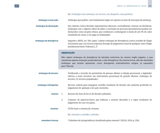 255
M A N U A L D E P A D R O N I Z A Ç Ã O D E T E X T O S
		
	 Ex.: Embargar uma sentença, um recurso, um despacho, uma penhora.
	 embargos à execução	 	 Embargos que podem, com fundamento legal, ser opostos na fase de execução da sentença.
	 embargos de declaração	 	 São cabíveis contra decisões supostamente obscuras, contraditórias, omissas ou duvidosas.
Embargos com o objetivo óbvio de adiar a conclusão do processo (protelatórios) podem ser
declarados como tal pelo relator, que condenará o embargante à multa de até 2% do valor
atualizado da causa, a ser paga ao embargado.
	 embargos de divergência	 	 Segundo o RISTJ, art. 266, caput, “cabem embargos de divergência contra acórdão de Órgão
Fracionário que, em recurso especial, divergir do julgamento atual de qualquer outro Órgão
Jurisdicional deste Tribunal [...]”.
OBSERVAÇÃO
Não cabem embargos de divergência de decisões anteriores do mesmo órgão julgador, o que
caracteriza apenas evolução jurisprudencial, e não divergência. Da mesma forma, não são admitidos
embargos que tentem apresentar como divergentes entendimentos antigos, já superados
pelo Tribunal.
	 embargos de terceiro	 	 Verificando a invasão do patrimônio de pessoas alheias à relação processual, o legislador
ofertou a esses terceiros um instrumento processual de grande eficácia: embargos de
terceiro. (V. terceiro prejudicado.)
	 embargos infringentes	 	 Recurso cabível para impugnar acórdão resultante de decisão não unânime proferido no
julgamento de apelação e de ação rescisória.
	 ementa	 1 	 Resumo de texto de lei ou de decisão judiciária.
		
2 	 Conjunto de palavras-chave que indicam o assunto discutido e a regra resultante do
julgamento do caso em pauta.
	 ementar	 	 (VTD) Fazer a ementa de, resumir.
		
	 Ex.: Ementar o acórdão, a decisão.
	 ementário forense	 	 “Coletânea de jurisprudência classificada pelas ementas” (SILVA, 2014, p. 526).
 