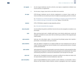 235
M A N U A L D E P A D R O N I Z A Ç Ã O D E T E X T O S
	 ab-rogação	 1 	 Ato de revogar totalmente uma lei ou decreto, uma regra ou regulamento mediante uma
nova lei, decreto ou regulamento.
		
2 	 Ato de cassar, revogar, tornar nulo ou sem efeito um ato anterior.
	 ab-rogar	 	 (VTD) Revogar totalmente uma lei, decreto, regulamento ou costume. Cassar, anular ou
tornar sem efeito um ato anterior por entrar em vigência um princípio, preceito ou costume.
		
	 Ex.: “A tolerância ou a omissão de algumas autoridades em reprimir contravenção penal não
têm o condão de ab-rogar ou derrogar norma legal” (REsp n. 23.221/SP, STJ).
	 absolver	 	 (VTD e VTDI) Relevar alguém da culpa imputada, perdoar.
		
	 Ex.: O réu não foi absolvido (da acusação).
	 abuso de poder	 	 Ato de exorbitar dos poderes conferidos. Exercício de atos não outorgados no mandato ou na
procuração.
	 ação	 	 Meio processual pelo qual o cidadão pode buscar uma decisão judicial para, através de
advogado constituído nos autos, fazer valer um direito que acredita ser-lhe assegurado pela
ordem jurídica.
	 ação acessória	 	 Ação que, sem vida própria, segue o rito processual da principal, porque nela é gerada e
processada. A reconvenção é uma ação acessória.
	 ação anulatória	 	 Ação cujo objetivo é extinguir ato ou negócio jurídico por vício resultante de erro, dolo ou
coação. É proposta quando, por meio da extinção do ato, a parte pretende alterar a situação
jurídica preestabelecida.
	 ação cautelar	 	 Ação preparatória (antes da ação principal) ou preventiva (durante a ação principal) de efeito
temporário que visa garantir a eficácia do processo principal com ela relacionado. Tem caráter
instrumental, pois preserva o exercício de conhecimento ou de execução de outra ação.
	 ação cível	 	 Ação que tem a finalidade de promover a garantia ou defesa de um direito da ordem civil,
em cujos institutos jurídicos encontra fundamento. Ação civil.
	 ação civil pública	 	 Ação de responsabilidade por danos causados ao meio ambiente, ao consumidor, a bens e
direitos de valor artístico, estético, histórico, turístico e paisagístico, bem como a qualquer
 
