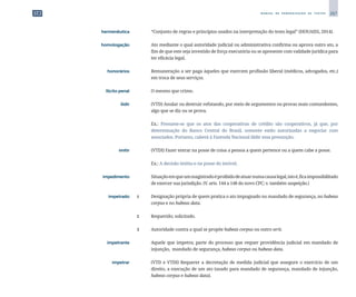 267
M A N U A L D E P A D R O N I Z A Ç Ã O D E T E X T O S
	 hermenêutica	 	 “Conjunto de regras e princípios usados na interpretação do texto legal” (HOUAISS, 2014).
	 homologação	 	 Ato mediante o qual autoridade judicial ou administrativa confirma ou aprova outro ato, a
fim de que este seja investido de força executória ou se apresente com validade jurídica para
ter eficácia legal.
	 honorários	 	 Remuneração a ser paga àqueles que exercem profissão liberal (médicos, advogados, etc.)
em troca de seus serviços.
	 Ilícito penal	 	 O mesmo que crime.
	 ilidir	 	 (VTD) Anular ou destruir refutando, por meio de argumentos ou provas mais contundentes,
algo que se diz ou se prova.
		
	 Ex.: Presume-se que os atos das cooperativas de crédito são cooperativos, já que, por
determinação do Banco Central do Brasil, somente estão autorizadas a negociar com
associados. Portanto, caberá à Fazenda Nacional ilidir essa presunção.
	 imitir	 	 (VTDI) Fazer entrar na posse de coisa a pessoa a quem pertence ou a quem cabe a posse.
		
	 Ex.: A decisão imitiu-o na posse do imóvel.
	 impedimento	 	 Situaçãoemqueummagistradoéproibidodeatuarnumacausalegal,istoé,ficaimpossibilitado
de exercer sua jurisdição. (V. arts. 144 a 148 do novo CPC; v. também suspeição.)
	 impetrado	 1	 Designação própria de quem pratica o ato impugnado no mandado de segurança, no habeas
corpus e no habeas data.
		
2	 Requerido; solicitado.
		
3	 Autoridade contra a qual se propõe habeas corpus ou outro writ.
	 impetrante	 	 Aquele que impetra; parte do processo que requer providência judicial em mandado de
injunção, mandado de segurança, habeas corpus ou habeas data.
	 impetrar	 	 (VTD e VTDI) Requerer a decretação de medida judicial que assegure o exercício de um
direito, a execução de um ato (usado para mandado de segurança, mandado de injunção,
habeas corpus e habeas data).
 