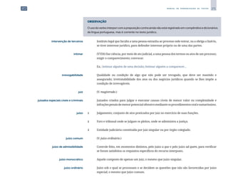 271
M A N U A L D E P A D R O N I Z A Ç Ã O D E T E X T O S
OBSERVAÇÃO
Ousodoverbointerporcomapreposiçãocontraaindanãoestáregistradoemcompêndiosedicionários
da língua portuguesa, mas é corrente no texto jurídico.
	 intervenção de terceiros	 	 Instituto legal que faculta a uma pessoa estranha ao processo nele entrar, ou a obriga a fazê-lo,
se tiver interesse jurídico, para defender interesse próprio ou de uma das partes.
	 intimar	 	 (VTDI) Dar ciência, por meio de ato judicial, a uma pessoa dos termos ou atos de um processo;
exigir o comparecimento; convocar.
		
	 Ex.: Intimar alguém de uma decisão; Intimar alguém a comparecer...
	 irrevogabilidade	 	 Qualidade ou condição de algo que não pode ser revogado, que deve ser mantido e
assegurado; irretratabilidade dos atos ou dos negócios jurídicos quando se lhes impõe a
condição de irrevogáveis.
	 juiz	 	 (V. magistrado.)
	 juizados especiais cíveis e criminais	 	 Juizados criados para julgar e executar causas cíveis de menor valor ou complexidade e
infraçõespenaisdemenorpotencialofensivomedianteosprocedimentosoralesumaríssimo.
	 juízo	 1	 Julgamento; conjunto de atos praticados por juiz no exercício de suas funções.
		
2	 Foro e tribunal onde se julgam os pleitos, onde se administra a justiça.
		
3	 Entidade judiciária constituída por juiz singular ou por órgão colegiado.
	 juízo comum	 	 (V. juízo ordinário.)
	 juízo de admissibilidade	 	 Controle feito, em momentos distintos, pelo juízo a quo e pelo juízo ad quem, para verificar
se foram satisfeitos os requisitos específicos do recurso interposto.
	 juízo monocrático	 	 Aquele composto de apenas um juiz; o mesmo que juízo singular.
	 juízo ordinário	 	 Juízo sob o qual se processam e se decidem as questões que não são favorecidas por juízo
especial; o mesmo que juízo comum.
 