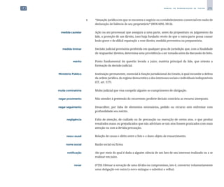 275
M A N U A L D E P A D R O N I Z A Ç Ã O D E T E X T O S
		
2 	 “Situação jurídica em que se encontra o negócio ou o estabelecimento comercial em razão de
declaração de falência de seu proprietário” (HOUAISS, 2014).
	 medida cautelar	 	 Ação ou ato processual que assegura a uma parte, antes da propositura ou julgamento da
lide, a proteção de um direito, caso haja fundado receio de que a outra parte possa causar
lesão grave e de difícil reparação a esse direito; medida preventiva ou preparatória.
	 medida liminar	 	 Decisão judicial provisória proferida em qualquer grau de jurisdição que, com a finalidade
de resguardar direitos, determina uma providência a ser tomada antes da discussão do feito.
	 mérito	 	 Ponto fundamental da questão levada a juízo; matéria principal da lide, que orienta a
formação da decisão judicial.
	 Ministério Público	 	 Instituição permanente, essencial à função jurisdicional do Estado, à qual incumbe a defesa
da ordem jurídica, do regime democrático e dos interesses sociais e individuais indisponíveis
(CF, art. 127).
	 multa cominatória	 	 Multa judicial que visa compelir alguém ao cumprimento de obrigação.
	 negar provimento	 	 Não atender à pretensão do recorrente; proferir decisão contrária ao recurso interposto.
	 negar seguimento	 	 Desacolher, por falta de elementos necessários, pedido ou recurso sem enfrentar com
profundidade seu mérito.
	 negligência	 	 Falta de atenção, de cuidado ou de precaução na execução de certos atos, o que produz
resultados maus ou prejudicados que não adviriam se tais atos fossem praticados com mais
atenção ou com a devida precaução.
	 nexo causal	 	 Relação de causa e efeito entre o fato e o dano objeto de ressarcimento.
	 nome social	 	 Razão social ou firma.
	 notificação	 	 Ato por meio do qual é dada a alguém ciência de um fato de seu interesse realizado ou a se
realizar em juízo.
	 novar	 	 (VTD) Efetuar a novação de uma dívida ou compromisso, isto é, converter voluntariamente
uma obrigação em outra (a nova extingue e substitui a velha).
 