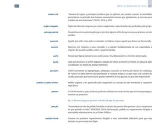 277
M A N U A L D E P A D R O N I Z A Ç Ã O D E T E X T O S
	 ordem civil	 	 “Sistema de regras e princípios jurídicos que se aplicam, em caráter comum, às atividades
particulares ou privadas dos homens, assentando normas que, igualmente, se avocam para
a defesa de seus interesses” (SILVA, 2014, p. 992).
	 órgão colegiado	 	 Órgão de tribunal composto por vários magistrados, cujas decisões são proferidas pelo grupo.
	 outorga judicial	 	 Consentimento ou autorização que o juiz dá a alguém a fim de que este possa praticar um ato
jurídico.
	 paciente	 	 Aquele que sofre uma ação ou omissão; no habeas corpus, aquele que busca ser favorecido.
	 parecer	 	 Expresso em resposta a uma consulta, é a opinião fundamentada de um especialista a
respeito de questão jurídica sobre a qual há dúvida.
	parte	 	 Pessoa que figura num processo como autor, réu, litisconsorte ou terceiro interessado.
	 pauta	 	 Lista dos processos a serem julgados, afixada de forma acessível no fórum ou tribunal após
a publicação no Diário da Justiça eletrônico.
	 peculato	 	 Crime consistente na apropriação, subtração, consumo ou desvio, por abuso de confiança,
de valores ou bens móveis que pertencem à Fazenda Pública ou que estão sob o poder do
Estado praticado por funcionário público detentor de sua guarda ou por eles responsável.
	 pedido ou pleito liminar	 	 Pedido urgente a ser apreciado pelo magistrado no começo da lide atendendo a requisitos
específicos.
	 perimir	 	 (VTD) Pôr termo a ação, instância judicial ou direito em razão de fato que os torne peremptos,
extintos ou prescritos.
		
	 Ex.: O decurso de prazo perimiu o direito de agir no processo.
	 petição	 	 “Formulação escrita de pedido fundada no direito da pessoa, feita perante o juiz competente
ou que preside ao feito” (HOUAISS, 2014). Reclamação, pedido ou requerimento dirigido a
autoridade administrativa ou ao Poder Público.
	 petição inicial	 	 Consiste no primeiro requerimento dirigido a uma autoridade judiciária para que seja
iniciado ou provocado um litígio.
 