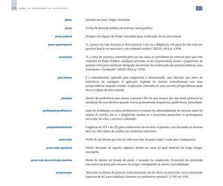278 M A N U A L D E P A D R O N I Z A Ç Ã O D E T E X T O S D O S T J
	 pleito	 	 Questão em juízo; litígio; demanda.
	 praça	 	 Forma de licitação pública de imóveis; hasta pública.
	 prazo judicial	 	 Designa um espaço de tempo concedido para a execução de ato processual.
	 prazo peremptório	 	 “[...] prazo em cuja duração se deve praticar o ato ou a diligência, sob pena de não mais ser
possível fazê-lo ou executá-lo com validade jurídica” (SILVA, 2014, p. 1.076).
	 precatório	 	 “[...] carta de sentença remetida pelo juiz da causa ao presidente do tribunal para que este
requisite ao Poder Público, mediante previsão na lei orçamentária anual, o pagamento de
quantia certa para satisfazer obrigação decorrente de condenação das pessoas políticas, suas
autarquias e fundações” (SILVA, 2014, p. 1.078).
	 precedente	 	 É o entendimento aplicado pelo magistrado a determinado caso (decisão que serve de
referência, de exemplo). A aplicação repetida do mesmo entendimento cria uma
jurisprudência naquele sentido. A aplicação reiterada de uma mesma jurisprudência pode
levar à edição de uma súmula.
	 prelação	 	 Direito de preferência que assiste à pessoa a fim de que sempre lhe seja dada primazia na
satisfação de seus direitos quando outros pretenderem disputá-los; preferência; prioridade.
	 prelibação/prelibatório	 	 Juízo de prelibação ou juízo prelibatório é o exame da admissibilidade do recurso antes do
exame do mérito, isto é, o magistrado analisa se o recorrente preencheu os pressupostos
recursais. Se o fez, o recurso é admitido.
	 prequestionamento	 	 Exigência do STF e do STJ para conhecerem do recurso: a questão a ser discutida no recurso
deve ter sido objeto de análise nas instâncias inferiores.
	 prescrição	 	 Perda de um direito por não ter sido exercida, no prazo legal, a ação que o assegurava.
	 prescrição aquisitiva	 	 Forma derivada de alguém adquirir direito ou coisa da qual desfruta há longo tempo;
usucapião.
	 prescrição da pretensão punitiva	 	 Perda do direito do Estado de punir o acusado ou condenado. Prescrição da pretensão
executória da pena pelo decurso do tempo, extinguindo-se, assim, a punibilidade.
	 prevaricação	 	 “Retardar ou deixar de praticar, indevidamente, ato de ofício, ou praticá-lo contra disposição
expressa de lei, para satisfazer interesse ou sentimento pessoal [...]” (CP, art. 319).
 