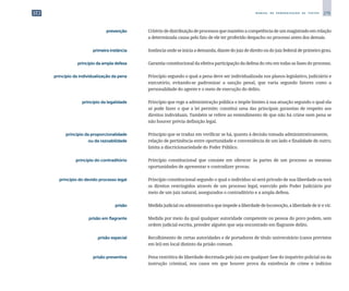 279
M A N U A L D E P A D R O N I Z A Ç Ã O D E T E X T O S
	 prevenção	 	 Critériodedistribuiçãodeprocessosquemantémacompetênciadeummagistradoemrelação
a determinada causa pelo fato de ele ter proferido despacho no processo antes dos demais.
	 primeira instância	 	 Instância onde se inicia a demanda, diante do juiz de direito ou do juiz federal de primeiro grau.
	 princípio da ampla defesa	 	 Garantia constitucional da efetiva participação da defesa do réu em todas as fases do processo.
	 princípio da individualização da pena	 	 Princípio segundo o qual a pena deve ser individualizada nos planos legislativo, judiciário e
executório, evitando-se padronizar a sanção penal, que varia segundo fatores como a
personalidade do agente e o meio de execução do delito.
	 princípio da legalidade	 	 Princípio que rege a administração pública e impõe limites à sua atuação segundo o qual ela
só pode fazer o que a lei permite; constitui uma das principais garantias de respeito aos
direitos individuais. Também se refere ao entendimento de que não há crime nem pena se
não houver prévia definição legal.
	 princípio da proporcionalidade	 	 Princípio que se traduz em verificar se há, quanto à decisão tomada administrativamente,
	 ou da razoabilidade	 	 relação de pertinência entre oportunidade e conveniência de um lado e finalidade de outro;
limita a discricionariedade do Poder Público.
	 princípio do contraditório	 	 Princípio constitucional que consiste em oferecer às partes de um processo as mesmas
oportunidades de apresentar e contradizer provas.
	 princípio do devido processo legal	 	 Princípio constitucional segundo o qual o indivíduo só será privado de sua liberdade ou terá
os direitos restringidos através de um processo legal, exercido pelo Poder Judiciário por
meio de um juiz natural, assegurados o contraditório e a ampla defesa.
	 prisão	 	 Medida judicial ou administrativa que impede a liberdade de locomoção, a liberdade de ir e vir.
	 prisão em flagrante	 	 Medida por meio da qual qualquer autoridade competente ou pessoa do povo podem, sem
ordem judicial escrita, prender alguém que seja encontrado em flagrante delito.
	 prisão especial	 	 Recolhimento de certas autoridades e de portadores de título universitário (casos previstos
em lei) em local distinto da prisão comum.
	 prisão preventiva	 	 Pena restritiva de liberdade decretada pelo juiz em qualquer fase do inquérito policial ou da
instrução criminal, nos casos em que houver prova da existência de crime e indícios
 