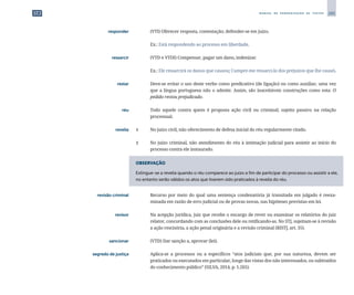 285
M A N U A L D E P A D R O N I Z A Ç Ã O D E T E X T O S
	 responder	 	 (VTI) Oferecer resposta, contestação; defender-se em juízo.
		
	 Ex.: Está respondendo ao processo em liberdade.
	 ressarcir	 	 (VTD e VTDI) Compensar, pagar um dano, indenizar.
		
	 Ex.: Ele ressarcirá os danos que causou; Cumpre-me ressarci-lo dos prejuízos que lhe causei.
	 restar	 	 Deve-se evitar o uso deste verbo como predicativo (de ligação) ou como auxiliar, uma vez
que a língua portuguesa não o admite. Assim, são inaceitáveis construções como esta: O
pedido restou prejudicado.
	 réu	 	 Todo aquele contra quem é proposta ação civil ou criminal; sujeito passivo na relação
processual.
	 revelia	 1	 No juízo civil, não oferecimento de defesa inicial do réu regularmente citado.
		
2	 No juízo criminal, não atendimento do réu à intimação judicial para assistir ao início do
processo contra ele instaurado.
OBSERVAÇÃO
Extingue-se a revelia quando o réu comparece ao juízo a fim de participar do processo ou assistir a ele,
no entanto serão válidos os atos que tiverem sido praticados à revelia do réu.
	 revisão criminal	 	 Recurso por meio do qual uma sentença condenatória já transitada em julgado é reexa­
minada em razão de erro judicial ou de provas novas, nas hipóteses previstas em lei.
	 revisor	 	 Na acepção jurídica, juiz que recebe o encargo de rever ou examinar os relatórios do juiz
relator, concordando com as conclusões dele ou retificando-as. No STJ, sujeitam-se à revisão
a ação rescisória, a ação penal originária e a revisão criminal (RISTJ, art. 35).
	 sancionar	 	 (VTD) Dar sanção a, aprovar (lei).
	 segredo de justiça	 	 Aplica-se a processos ou a específicos “atos judiciais que, por sua natureza, devem ser
praticados ou executados em particular, longe das vistas dos não interessados, ou subtraídos
do conhecimento público” (SILVA, 2014, p. 1.265).
 