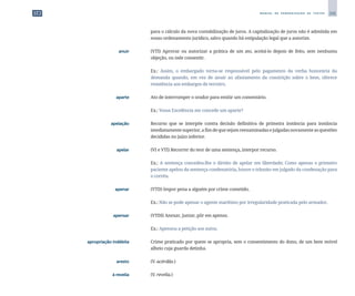 241
M A N U A L D E P A D R O N I Z A Ç Ã O D E T E X T O S
para o cálculo da nova contabilização de juros. A capitalização de juros não é admitida em
nosso ordenamento jurídico, salvo quando há estipulação legal que a autorize.
	 anuir	 	 (VTI) Aprovar ou autorizar a prática de um ato, aceitá-lo depois de feito, sem nenhuma
objeção, ou nele consentir.
		
	 Ex.: Assim, o embargado torna-se responsável pelo pagamento da verba honorária da
demanda quando, em vez de anuir ao afastamento da constrição sobre o bem, oferece
resistência aos embargos de terceiro.
	 aparte	 	 Ato de interromper o orador para emitir um comentário.
		
	 Ex.: Vossa Excelência me concede um aparte?
	 apelação	 	 Recurso que se interpõe contra decisão definitiva de primeira instância para instância
imediatamentesuperior,afimdequesejamreexaminadasejulgadasnovamenteasquestões
decididas no juízo inferior.
	 apelar	 	 (VI e VTI) Recorrer do teor de uma sentença, interpor recurso.
		
	 Ex.: A sentença concedeu-lhe o direito de apelar em liberdade; Como apenas o primeiro
paciente apelou da sentença condenatória, houve o trânsito em julgado da condenação para
o corréu.
	 apenar	 	 (VTD) Impor pena a alguém por crime cometido.
		
	 Ex.: Não se pode apenar o agente marítimo por irregularidade praticada pelo armador.
	 apensar	 	 (VTDI) Anexar, juntar, pôr em apenso.
		
	 Ex.: Apensou a petição aos autos.
	 apropriação indébita	 	 Crime praticado por quem se apropria, sem o consentimento do dono, de um bem móvel
alheio cuja guarda detinha.
	 aresto	 	 (V. acórdão.)
	 à revelia	 	 (V. revelia.)
 