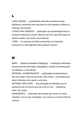 L
LIVRE ACESSO - possibilidade oferecida aos leitores pelas
bibliotecas, permitindo-lhes aproximar-se das estantes e folhear ou
consultar documentos
LITERATURA CINZENTA - publicação cuja apresentação física e
conteúdo intelectual a tornam efémera; tem em vista informação de
alcance restrito, não sendo comercialzável
LIVRO - um conjunto de folhas manuscritas ou impressas
(cinquenta ou mais páginas) sobre qualquer assunto

M
MARC - (Machine Readable Cataloging) - codificação informática
internacional da informação catalográfica, visando a automatização
do catálogo e o intercâmbio
MATERIAL ACOMPANHANTE - publicações complementares,
tais como atlas, livros de exercicios, CDs, DVDs…concebidos para
serem utilizados como apoio a uma obra
MATERIAL NÃO-LIVRO - documentação de biblioteca que se
apresenta sob uma forma que não a de um livro - diapositivo,
video, CD, cartaz ...
MONOGRAFIA - publicação não seriada que contém um texto
completo, com ou sem ilustrações, num volume ou número finito de
volumes

 