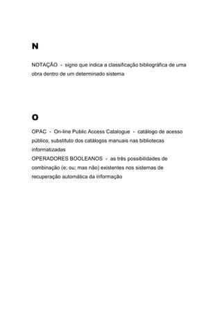 N
NOTAÇÃO - signo que indica a classificação bibliográfica de uma
obra dentro de um determinado sistema

O
OPAC - On-line Public Access Catalogue - catálogo de acesso
público, substituto dos catálogos manuais nas bibliotecas
informatizadas
OPERADORES BOOLEANOS - as três possibilidades de
combinação (e; ou; mas não) existentes nos sistemas de
recuperação automática da informação

 