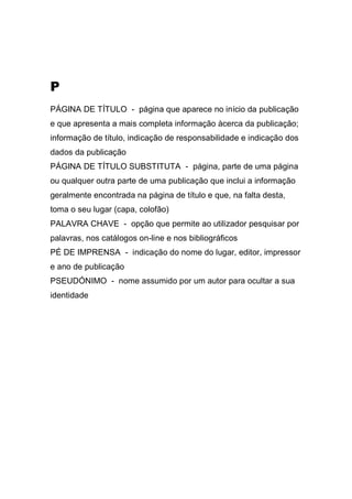P
PÁGINA DE TÍTULO - página que aparece no início da publicação
e que apresenta a mais completa informação àcerca da publicação;
informação de título, indicação de responsabilidade e indicação dos
dados da publicação
PÁGINA DE TÍTULO SUBSTITUTA - página, parte de uma página
ou qualquer outra parte de uma publicação que inclui a informação
geralmente encontrada na página de título e que, na falta desta,
toma o seu lugar (capa, colofão)
PALAVRA CHAVE - opção que permite ao utilizador pesquisar por
palavras, nos catálogos on-line e nos bibliográficos
PÉ DE IMPRENSA - indicação do nome do lugar, editor, impressor
e ano de publicação
PSEUDÓNIMO - nome assumido por um autor para ocultar a sua
identidade

 