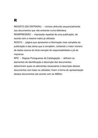 R
REGISTO (DE ENTRADA) - número atribuído sequencialmente
aos documentos que vão entrando numa biblioteca
REIMPRESSÃO - impressão repetida de uma publicação, de
acordo com a mesma matriz já utilizada
ROSTO - página que apresenta a informação mais completa da
publicação e das obras que a compõem, contendo o maior número
de dados acerca do título,menção de responsabilidade e pé de
imprensa
RPC - Regras Portuguesas de Catalogação - definem os
elementos de identificação e descrição dos documentos;
determinam quais os elementos necessários à descrição desses
documentos com base no utilizador; fixam a forma de apresentação
desses documentos (de acordo com as ISBDs)

 