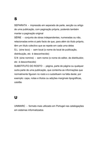 S
SEPARATA - impressão em separado de parte, secção ou artigo
de uma publicação, com paginação própria, podendo também
manter a paginação original
SÉRIE - conjunto de obras independentes, numeradas ou não,
relacionadas entre si pelo facto de que, para além do título próprio,
têm um título colectivo que se repete em cada uma delas
S.L (sine loco) - sem local (o nome do local de publicação,
distribuição, etc é desconhecido)
S.N (sine nomine) - sem nome (o nome do editor, do distribuidor,
etc é desconhecido)
SUBSTITUTO DO ROSTO - página, parte de página ou qualquer
outra parte de uma publicação, que contenha as informações que
normalmente figuram no rosto e o substituem na falta deste; por
exemplo: capa, notas e títulos ou adições marginais tipográficas,
colofão

U
UNIMARC - formato mais utilizado em Portugal nas catalogações
em sistemas informatizados

 