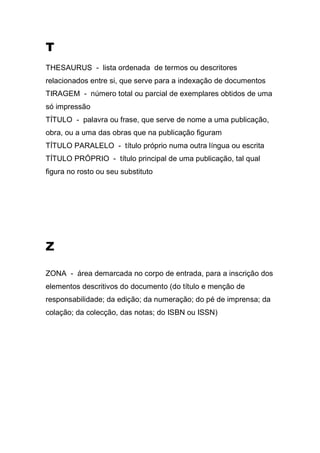 T
THESAURUS - lista ordenada de termos ou descritores
relacionados entre si, que serve para a indexação de documentos
TIRAGEM - número total ou parcial de exemplares obtidos de uma
só impressão
TÍTULO - palavra ou frase, que serve de nome a uma publicação,
obra, ou a uma das obras que na publicação figuram
TÍTULO PARALELO - título próprio numa outra língua ou escrita
TÍTULO PRÓPRIO - título principal de uma publicação, tal qual
figura no rosto ou seu substituto

Z
ZONA - área demarcada no corpo de entrada, para a inscrição dos
elementos descritivos do documento (do título e menção de
responsabilidade; da edição; da numeração; do pé de imprensa; da
colação; da colecção, das notas; do ISBN ou ISSN)

 