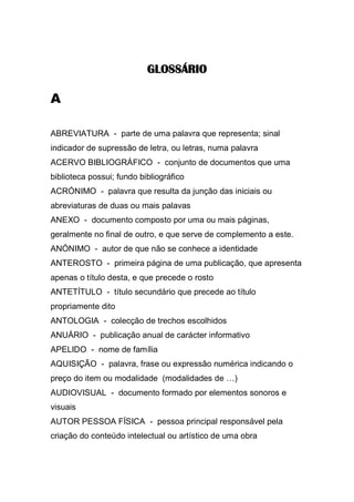 GLOSSÁRIO

A
ABREVIATURA - parte de uma palavra que representa; sinal
indicador de supressão de letra, ou letras, numa palavra
ACERVO BIBLIOGRÁFICO - conjunto de documentos que uma
biblioteca possui; fundo bibliográfico
ACRÓNIMO - palavra que resulta da junção das iniciais ou
abreviaturas de duas ou mais palavas
ANEXO - documento composto por uma ou mais páginas,
geralmente no final de outro, e que serve de complemento a este.
ANÓNIMO - autor de que não se conhece a identidade
ANTEROSTO - primeira página de uma publicação, que apresenta
apenas o título desta, e que precede o rosto
ANTETÍTULO - título secundário que precede ao título
propriamente dito
ANTOLOGIA - colecção de trechos escolhidos
ANUÁRIO - publicação anual de carácter informativo
APELIDO - nome de família
AQUISIÇÃO - palavra, frase ou expressão numérica indicando o
preço do item ou modalidade (modalidades de …)
AUDIOVISUAL - documento formado por elementos sonoros e
visuais
AUTOR PESSOA FÍSICA - pessoa principal responsável pela
criação do conteúdo intelectual ou artístico de uma obra

 