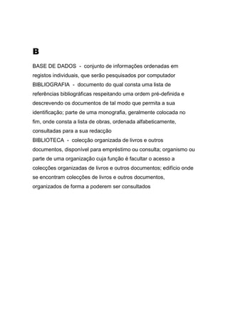 B
BASE DE DADOS - conjunto de informações ordenadas em
registos individuais, que serão pesquisados por computador
BIBLIOGRAFIA - documento do qual consta uma lista de
referências bibliográficas respeitando uma ordem pré-definida e
descrevendo os documentos de tal modo que permita a sua
identificação; parte de uma monografia, geralmente colocada no
fim, onde consta a lista de obras, ordenada alfabeticamente,
consultadas para a sua redacção
BIBLIOTECA - colecção organizada de livros e outros
documentos, disponível para empréstimo ou consulta; organismo ou
parte de uma organização cuja função é facultar o acesso a
colecções organizadas de livros e outros documentos; edifício onde
se encontram colecções de livros e outros documentos,
organizados de forma a poderem ser consultados

 
