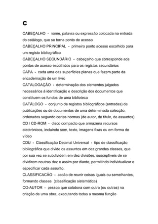 C
CABEÇALHO - nome, palavra ou expressão colocada na entrada
do catálogo, que se torna ponto de acesso
CABEÇALHO PRINCIPAL - primeiro ponto acesso escolhido para
um registo bibliográfico
CABEÇALHO SECUNDÁRIO - cabeçalho que corresponde aos
pontos de acesso escolhidos para os registos secundários
CAPA - cada uma das superfícies planas que fazem parte da
encadernação de um livro
CATALOGAÇÃO - determinação dos elementos julgados
necessários à identificação e descrição dos documentos que
constituem os fundos de uma biblioteca
CATÁLOGO - conjunto de registos bibliográficos (entradas) de
publicações ou de documentos de uma determinada colecção,
ordenados segundo certas normas (de autor, de título, de assuntos)
CD / CD-ROM - disco compacto que armazena recursos
electrónicos, incluindo som, texto, imagens fixas ou em forma de
vídeo
CDU - Classificação Decimal Universal - tipo de classificação
bibliográfica que divide os assuntos em dez grandes classes, que
por sua vez se subdividem em dez divisões, susceptíveis de se
dividirem noutras dez e assim por diante, permitindo individualizar e
especificar cada assunto.
CLASSIFICACÂO - accão de reunir coisas iguais ou semelhantes,
formando classes (classificação sistemática)
CO-AUTOR - pessoa que colabora com outra (ou outras) na
criação de uma obra, executando todas a mesma função

 