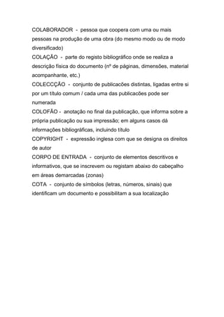 COLABORADOR - pessoa que coopera com uma ou mais
pessoas na produção de uma obra (do mesmo modo ou de modo
diversificado)
COLAÇÃO - parte do registo bibliográfico onde se realiza a
descrição física do documento (nº de páginas, dimensões, material
acompanhante, etc.)
COLECCÇÃO - conjunto de publicacões distintas, ligadas entre si
por um título comum / cada uma das publicacões pode ser
numerada
COLOFÃO - anotação no final da publicação, que informa sobre a
própria publicação ou sua impressão; em alguns casos dá
informações bibliográficas, incluindo título
COPYRIGHT - expressão inglesa com que se designa os direitos
de autor
CORPO DE ENTRADA - conjunto de elementos descritivos e
informativos, que se inscrevem ou registam abaixo do cabeçalho
em áreas demarcadas (zonas)
COTA - conjunto de símbolos (letras, números, sinais) que
identificam um documento e possibilitam a sua localização

 