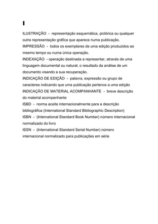 I
ILUSTRAÇÃO - representação esquemática, pictórica ou qualquer
outra representação gráfica que aparece numa publicação.
IMPRESSÃO - todos os exemplares de uma edição produzidos ao
mesmo tempo ou numa única operação.
INDEXAÇÃO - operação destinada a representar, através de uma
linguagem documental ou natural, o resultado da análise de um
documento visando a sua recuperação.
INDICAÇÃO DE EDIÇÃO - palavra, expressão ou grupo de
caracteres indicando que uma publicação pertence a uma edição
INDICAÇÃO DE MATERIAL ACOMPANHANTE - breve descrição
do material acompanhante
ISBD - norma aceite internacionalmente para a descrição
bibliográfica (International Standard Bibliographic Description)
ISBN - (International Standard Book Number) número internacional
normalizado do livro
ISSN - (International Standard Serial Number) número
internacional normalizado para publicações em série

 