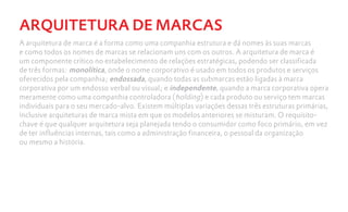 ARQUITETURA DE MARCAS
A arquitetura de marca é a forma como uma companhia estrutura e dá nomes às suas marcas
e como todos os nomes de marcas se relacionam uns com os outros. A arquitetura de marca é
um componente crítico no estabelecimento de relações estratégicas, podendo ser classificada
de três formas: monolítica, onde o nome corporativo é usado em todos os produtos e serviços
oferecidos pela companhia; endossada, quando todas as submarcas estão ligadas à marca
corporativa por um endosso verbal ou visual; e independente, quando a marca corporativa opera
meramente como uma companhia controladora (holding) e cada produto ou serviço tem marcas
individuais para o seu mercado-alvo. Existem múltiplas variações dessas três estruturas primárias,
inclusive arquiteturas de marca mista em que os modelos anteriores se misturam. O requisito-
chave é que qualquer arquitetura seja planejada tendo o consumidor como foco primário, em vez
de ter influências internas, tais como a administração financeira, o pessoal da organização
ou mesmo a história.
 