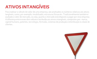 ATIVOS INTANGÍVEIS
Para realizar o cálculo do valor de uma empresa, são analisados os números relativos aos ativos
tangíveis, como, por exemplo, imobilizado, estruturas físicas etc. Tradicionalmente também é
avaliado o valor de mercado, ou seja, quanto o mercado está disposto a pagar por essa empresa.
A diferença entre esses dois valores é atribuída aos ativos intangíveis, compostos por: marca,
capital humano, patentes, tecnologia, fórmulas, sistemas de produção e distribuição e a base de
clientes.
 