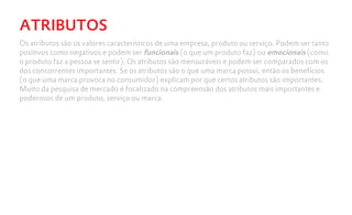 ATRIBUTOS
Os atributos são os valores característicos de uma empresa, produto ou serviço. Podem ser tanto
positivos como negativos e podem ser funcionais (o que um produto faz) ou emocionais (como
o produto faz a pessoa se sentir). Os atributos são mensuráveis e podem ser comparados com os
dos concorrentes importantes. Se os atributos são o que uma marca possui, então os benefícios
(o que uma marca provoca no consumidor) explicam por que certos atributos são importantes.
Muito da pesquisa de mercado é focalizado na compreensão dos atributos mais importantes e
poderosos de um produto, serviço ou marca.
 
