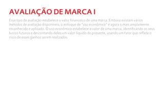 AVALIAÇÃO DE MARCA I
Esse tipo de avaliação estabelece o valor financeiro de uma marca. Embora existam vários
métodos de avaliação disponíveis, o enfoque de “uso econômico” é agora o mais amplamente
reconhecido e aplicado. O uso econômico estabelece o valor de uma marca, identificando os seus
lucros futuros e descontando deles um valor líquido do presente, usando um fator que reflete o
risco de esses ganhos serem realizados.
 
