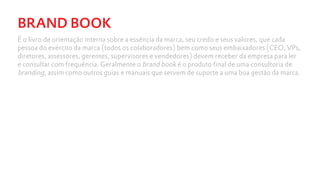 BRAND BOOK
É o livro de orientação interna sobre a essência da marca, seu credo e seus valores, que cada
pessoa do exército da marca (todos os colaboradores) bem como seus embaixadores (CEO, VPs,
diretores, assessores, gerentes, supervisores e vendedores) devem receber da empresa para ler
e consultar com frequência. Geralmente o brand book é o produto final de uma consultoria de
branding, assim como outros guias e manuais que servem de suporte a uma boa gestão da marca.
 