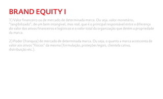 BRAND EQUITY I
1) Valor financeiro ou de mercado de determinada marca. Ou seja, valor monetário,
“tangibilizado”, de um bem intangível, mas real, que é o principal responsável entre a diferença
do valor dos ativos financeiros e logísticos e o valor total da organização que detém a propriedade
da marca.

2) Poder (franquia) de mercado de determinada marca. Ou seja, o quanto a marca acrescenta de
valor aos ativos “físicos” da mesma (formulação, proteções legais, clientela cativa,
distribuição etc.).
 