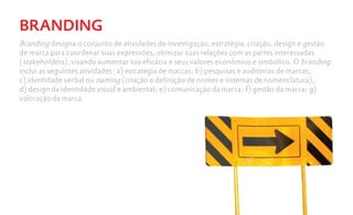 BRANDING
Branding designa o conjunto de atividades de investigação, estratégia, criação, design e gestão
de marca para coordenar suas expressões, otimizar suas relações com as partes interessadas
(stakeholders), visando aumentar sua eficácia e seus valores econômico e simbólico. O branding
inclui as seguintes atividades: a) estratégia de marcas; b) pesquisas e auditorias de marcas;
c) identidade verbal ou naming (criação e definição de nomes e sistemas de nomenclatura);
d) design da identidade visual e ambiental; e) comunicação da marca; f) gestão da marca; g)
valoração da marca.
 