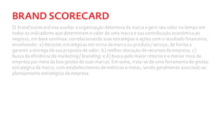 BRAND SCORECARD
O brand scorecard visa auxiliar a organização detentora da marca a gerir seu valor no tempo em
todos os indicadores que determinam o valor de uma marca e sua contribuição econômica ao
negócio, em base contínua, correlacionando suas estratégias e ações com o resultado financeiro,
envolvendo: a) decisões estratégicas em torno da marca ou produto/serviço, de forma a
garantir a entrega de sua proposta de valor; b) melhor alocação de recursos da empresa; c)
busca da eficiência do marketing/branding; e d) busca pelo maior retorno e o menor risco da
empresa por meio da boa gestão de suas marcas. Em suma, trata-se de uma ferramenta de gestão
estratégica da marca, com estabelecimento de métricas e metas, sendo geralmente associado ao
planejamento estratégico da empresa.
 
