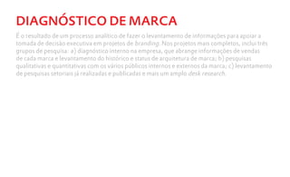 DIAGNÓSTICO DE MARCA
É o resultado de um processo analítico de fazer o levantamento de informações para apoiar a
tomada de decisão executiva em projetos de branding. Nos projetos mais completos, inclui três
grupos de pesquisa: a) diagnóstico interno na empresa, que abrange informações de vendas
de cada marca e levantamento do histórico e status de arquitetura de marca; b) pesquisas
qualitativas e quantitativas com os vários públicos internos e externos da marca; c) levantamento
de pesquisas setoriais já realizadas e publicadas e mais um amplo desk research.
 