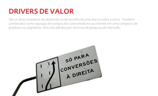 DRIVERS DE VALOR
São os direcionadores de demanda ou de escolha de uma marca sobre a outra. Também
conhecidos como equação de compra dos consumidores ou clientes em uma categoria de
produtos ou segmento. Eles são obtidos por técnicas de pesquisa de mercado.
 