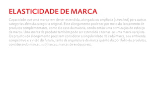 ELASTICIDADE DE MARCA
Capacidade que uma marca tem de ser estendida, alongada ou ampliada (streched) para outras
categorias além da categoria original. Esse alongamento pode ser por meio do lançamento de
produtos complementares, como é o caso da maioria, sendo então uma otimização do esforço
da marca. Uma marca de produto também pode ser estendida e tornar-se uma marca varejista.
Os projetos de alongamento precisam considerar a singularidade de cada marca, seu ambiente
competitivo e a visão do futuro, tanto da arquitetura de marca quanto do portfólio de produtos,
considerando marcas, submarcas, marcas de endosso etc.
 