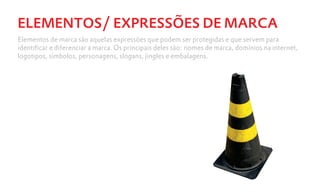 ELEMENTOS/ EXPRESSÕES DE MARCA
Elementos de marca são aquelas expressões que podem ser protegidas e que servem para
identificar e diferenciar a marca. Os principais deles são: nomes de marca, domínios na internet,
logotipos, símbolos, personagens, slogans, jingles e embalagens.
 