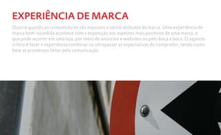 EXPERIÊNCIA DE MARCA
Ocorre quando os consumidores são expostos a vários atributos da marca. Uma experiência de
marca bem-sucedida acontece com a exposição aos aspectos mais positivos de uma marca, o
que pode ocorrer em uma loja, por meio de anúncios e websites ou pelo boca a boca. O aspecto
crítico é fazer a experiência combinar ou ultrapassar as expectativas do comprador, tendo como
base as promessas feitas pela comunicação.
 