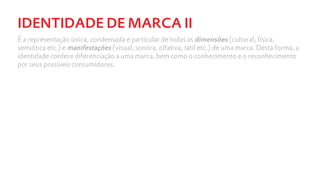 IDENTIDADE DE MARCA II
É a representação única, condensada e particular de todas as dimensões (cultural, física,
semiótica etc.) e manifestações (visual, sonora, olfativa, tátil etc.) de uma marca. Desta forma, a
identidade confere diferenciação a uma marca, bem como o conhecimento e o reconhecimento
por seus possíveis consumidores.
 