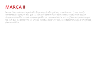 MARCA II
Marca é um conjunto organizado de percepções (cognitivo) e sentimentos (emocional),
residentes no consumidor, que faz com que determinado bem ou serviço seja mais do que
simplesmente diferente de seus competidores. Um conjunto de percepções e sentimentos que
faz com que ele possa vir a ser único e capaz de satisfazer as necessidades tangíveis e simbólicas
do consumidor.
 