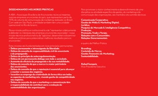 DISSEMINANDO MELHORES PRÁTICAS                                            Para promover o maior conhecimento e desenvolvimento de uma
                                                                          disciplina ou atividade específica da gestão, do marketing e da
A ABA – Associação Brasileira de Anunciantes reúne as trezentas           comunicação das organizações, são mantidos oito comitês técnicos:
maiores empresas anunciantes do país, que representam perto de
70% do volume de comunicação de marketing realizado no Brasil.            Comunicação	Corporativa;
Com sede em São Paulo, a entidade também tem uma unidade                  Gestão	de	Mídia	&	Marketing	Digital;
operacional no Rio de Janeiro.                                            Jurídico;
                                                                          Pesquisa	de	Mercado	&	Inteligência	Competitiva;
Nossa missão política e institucional é a de “representar coletivamente   Produção;
e defender os interesses das empresas anunciantes associadas”; nossa      Promoção,	Trade	e	Varejo;
missão técnica-profissional é a de “aglutinar, desenvolver e disseminar   Relações	com	o	Consumidor;
melhores práticas para potencializar melhores resultados para os          Relações	Governamentais
anunciantes”.
                                                                          e quatro de Melhor Prática
Estas missões são fundamentadas em nove princípios permanentes:
•	 Defesa	permanente	e	intransigente	da	liberdade.                        Branding;
•	 Defesa	do	conceito	de	responsabilidade	civil	do	anunciante             Conteúdo	de	Marca;
	 e	da	propaganda.                                                        Gestão	Financeira	de	Marketing;
•	 Defesa	do	princípio	da	autorregulamentação.                            Sustentabilidade.
•	 Defesa	de	um	permanente	diálogo	com	toda	a	sociedade.
•	 Aumento	da	eficácia	da	propaganda	e	da	sua	rentabilidade.
•	 Defesa	do	conceito	de	que	a	marca	é	o	maior	patrimônio                 Rafael	Sampaio
	 dos	anunciantes.                                                        Vice-Presidente Executivo
•	 Defesa	do	conceito	de	que	a	reputação	é	essencial	para	alcançar
	 e	manter	o	sucesso	dos	negócios.
•	 Incentivo	ao	emprego	da	criatividade	de	forma	ética	em	todos
	 os	aspectos	do	marketing	mix,	visando	ganho	de	competitividade	
	 nos	negócios.
•	 Defesa	do	conceito	de	que	o	marketing	e	a	comunicação	têm
	 a	responsabilidade	de	contribuir	para	a	evolução	da	
	 sustentabilidade	das	organizações.
 