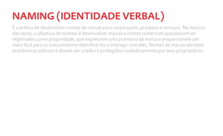 NAMING (IDENTIDADE VERBAL)
É a prática de desenvolver nomes de marcas para corporações, produtos e serviços. Na maioria
das vezes, o objetivo de nomear é desenvolver marcas e nomes comerciais que possam ser
registrados como propriedade, que expressem uma promessa da marca e proporcionem um
meio fácil para os consumidores identificá-los e interagir com eles. Nomes de marcas são bens
econômicos valiosos e devem ser criados e protegidos cuidadosamente por seus proprietários.
 