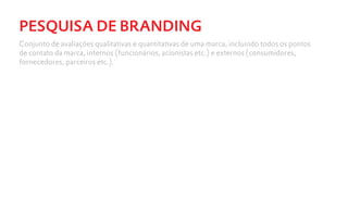 PESQUISA DE BRANDING
Conjunto de avaliações qualitativas e quantitativas de uma marca, incluindo todos os pontos
de contato da marca, internos (funcionários, acionistas etc.) e externos (consumidores,
fornecedores, parceiros etc.).
 