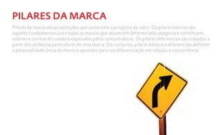 PILARES DA MARCA
Pilares da marca são proposições que sustentam a proposta de valor. Os pilares básicos são
aqueles fundamentais para todas as marcas que atuam em determinada categoria e constituem
valores e normas de conduta esperados pelos consumidores. Os pilares diferenciais são traçados a
partir dos atributos particulares de uma marca. Em conjunto, pilares básicos e diferenciais definem
a personalidade única da marca e apontam para sua diferenciação em relação à concorrência.
 
