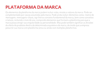 PLATAFORMA DA MARCA
Os elementos da plataforma da marca podem incluir visão, missão e valores da marca. Pode ser
complementado por causas assumidas pela marca. Pode ainda incluir elementos como: matriz de
mensagem, mensagens-chave, tag-line ou conceito fundamental da marca, bem como conceitos
criativos, incluindo o tom de voz, compondo elementos que formam a plataforma para que a
marca possa atingir sua singularidade ou personalidade. Mas pode também significar as divisões
da oferta de produtos dentro de determinada arquitetura de marca, de modo que a empresa
possa ter sua marca com plataforma única ou ainda com múltiplas plataformas.
 