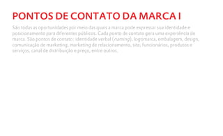 PONTOS DE CONTATO DA MARCA I
São todas as oportunidades por meio das quais a marca pode expressar sua identidade e
posicionamento para diferentes públicos. Cada ponto de contato gera uma experiência de
marca. São pontos de contato: identidade verbal (naming), logomarca, embalagem, design,
comunicação de marketing, marketing de relacionamento, site, funcionários, produtos e
serviços, canal de distribuição e preço, entre outros.
 