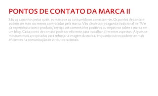 PONTOS DE CONTATO DA MARCA II
São os caminhos pelos quais as marcas e os consumidores conectam-se. Os pontos de contato
podem ser mais ou menos controlados pela marca. Vão desde a propaganda tradicional de TV e
da experiência com o produto/serviço até comentários positivos ou negativos sobre a marca em
um blog. Cada ponto de contato pode ser eficiente para trabalhar diferentes aspectos. Alguns se
mostram mais apropriados para reforçar a imagem da marca, enquanto outros podem ser mais
eficientes na comunicação de atributos racionais.
 